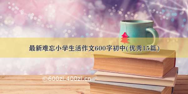 最新难忘小学生活作文600字初中(优秀15篇)