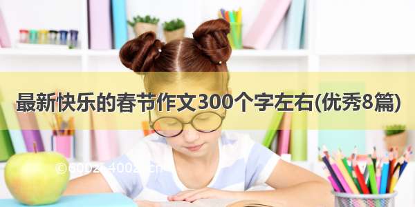 最新快乐的春节作文300个字左右(优秀8篇)