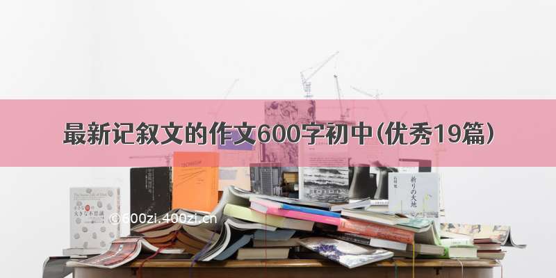 最新记叙文的作文600字初中(优秀19篇)