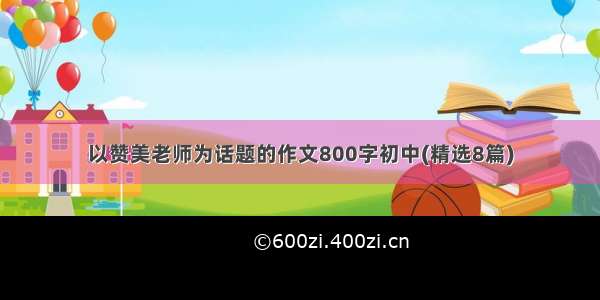 以赞美老师为话题的作文800字初中(精选8篇)