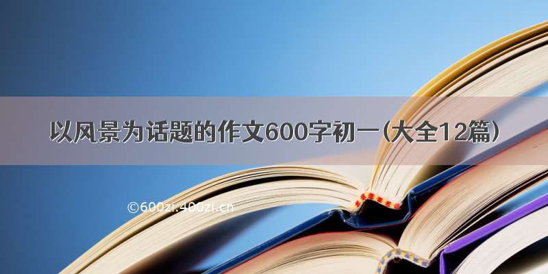 以风景为话题的作文600字初一(大全12篇)