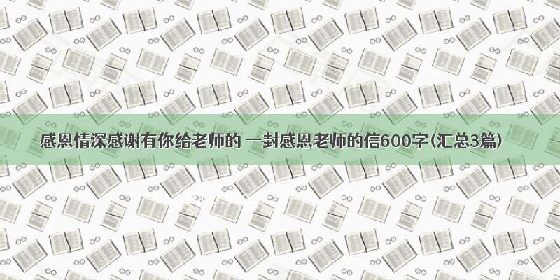 感恩情深感谢有你给老师的 一封感恩老师的信600字(汇总3篇)