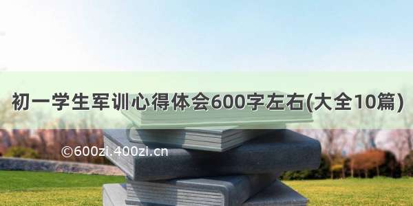 初一学生军训心得体会600字左右(大全10篇)