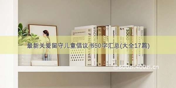 最新关爱留守儿童倡议书50字汇总(大全17篇)