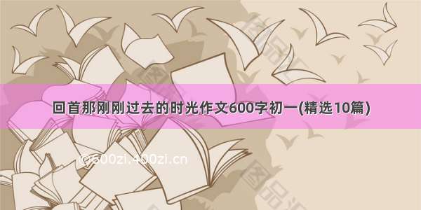 回首那刚刚过去的时光作文600字初一(精选10篇)