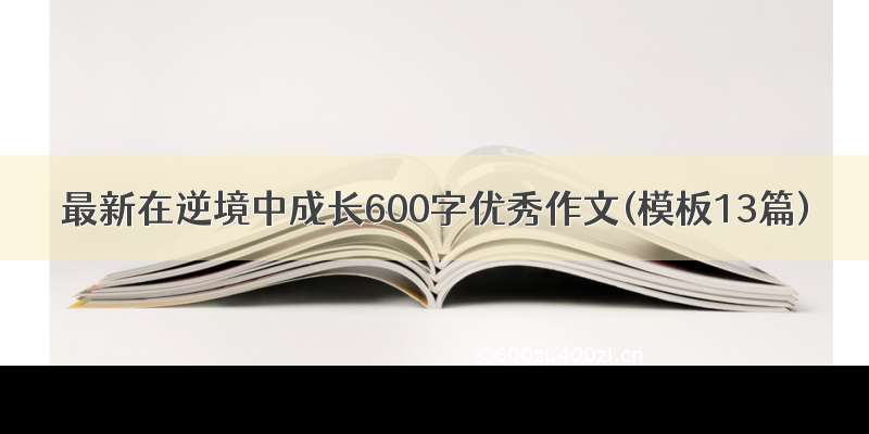 最新在逆境中成长600字优秀作文(模板13篇)