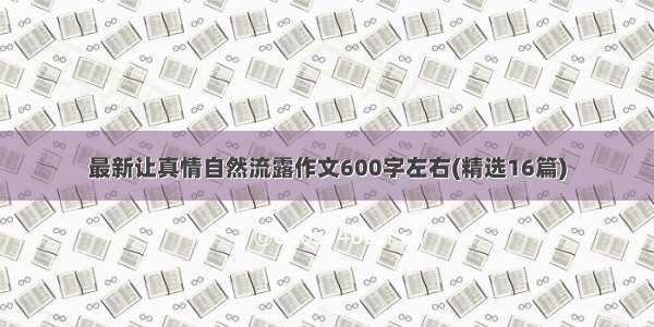 最新让真情自然流露作文600字左右(精选16篇)