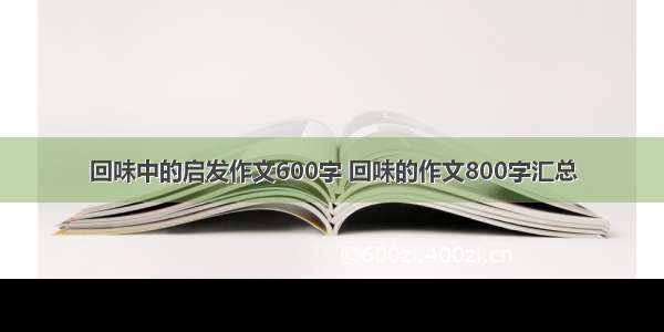 回味中的启发作文600字 回味的作文800字汇总