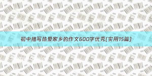 初中描写热爱家乡的作文600字优秀(实用15篇)