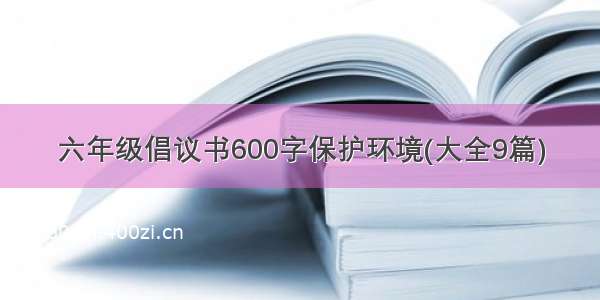 六年级倡议书600字保护环境(大全9篇)