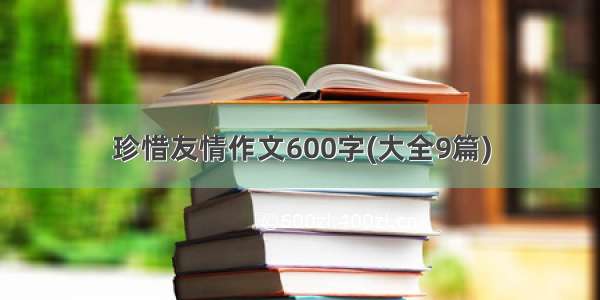 珍惜友情作文600字(大全9篇)