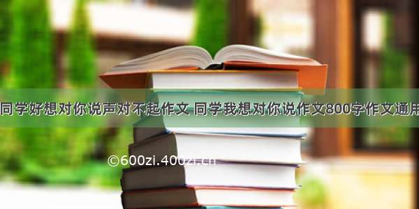 同学好想对你说声对不起作文 同学我想对你说作文800字作文通用