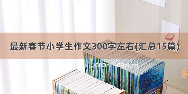 最新春节小学生作文300字左右(汇总15篇)