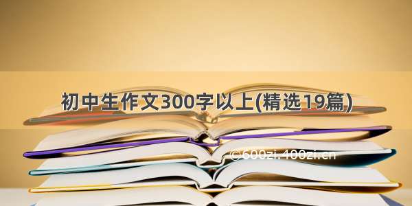 初中生作文300字以上(精选19篇)