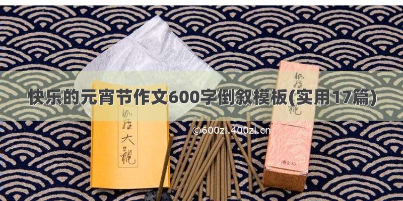 快乐的元宵节作文600字倒叙模板(实用17篇)