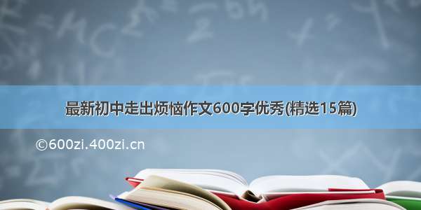 最新初中走出烦恼作文600字优秀(精选15篇)