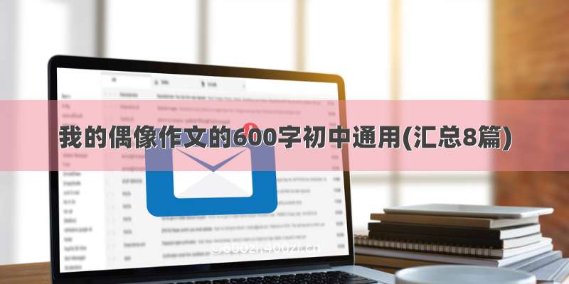 我的偶像作文的600字初中通用(汇总8篇)