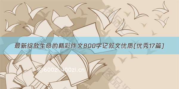 最新绽放生命的精彩作文800字记叙文优质(优秀17篇)