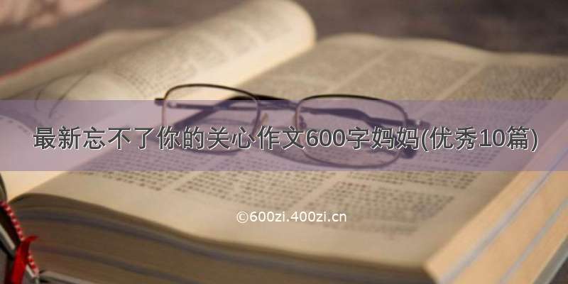 最新忘不了你的关心作文600字妈妈(优秀10篇)