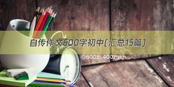 自传作文600字初中(汇总15篇)