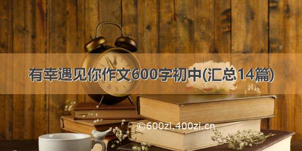 有幸遇见你作文600字初中(汇总14篇)