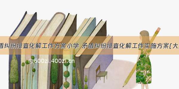 最新矛盾纠纷排查化解工作方案小学 矛盾纠纷排查化解工作实施方案(大全10篇)