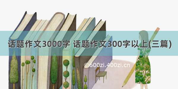 话题作文3000字 话题作文300字以上(三篇)