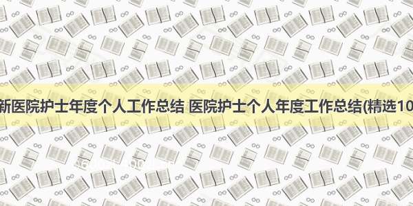 最新医院护士年度个人工作总结 医院护士个人年度工作总结(精选10篇)