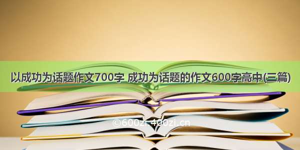 以成功为话题作文700字 成功为话题的作文600字高中(三篇)