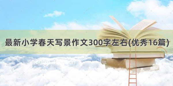 最新小学春天写景作文300字左右(优秀16篇)