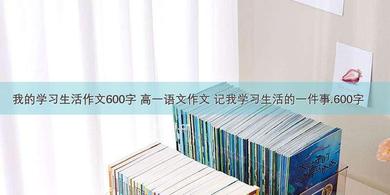 我的学习生活作文600字 高一语文作文 记我学习生活的一件事.600字