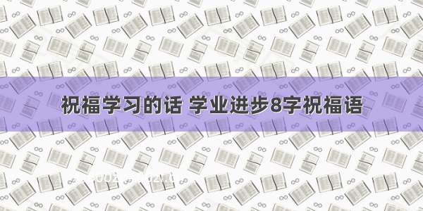 祝福学习的话 学业进步8字祝福语