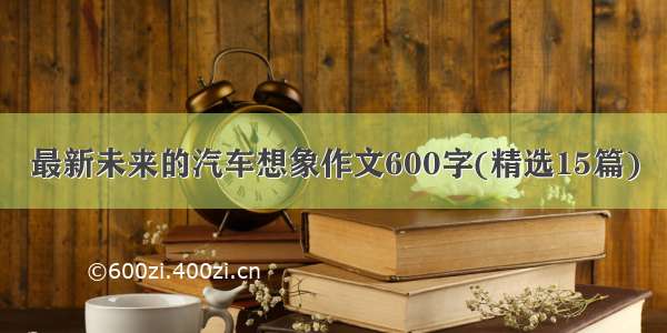 最新未来的汽车想象作文600字(精选15篇)