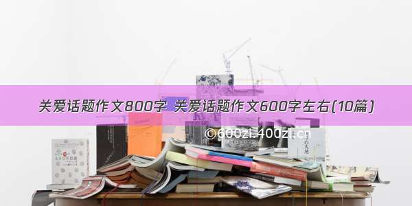 关爱话题作文800字 关爱话题作文600字左右(10篇)