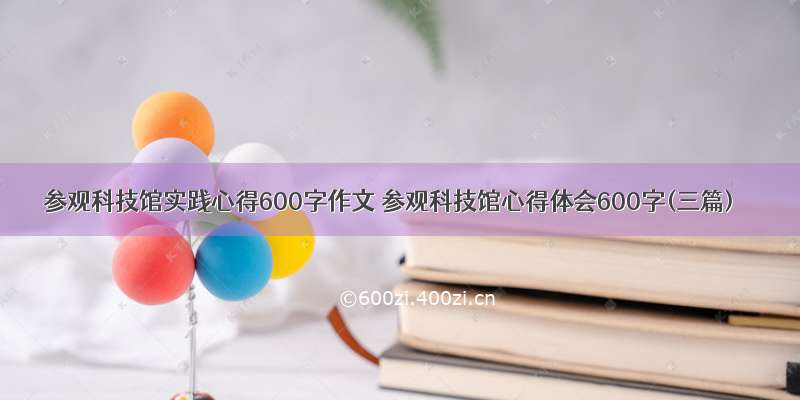 参观科技馆实践心得600字作文 参观科技馆心得体会600字(三篇)