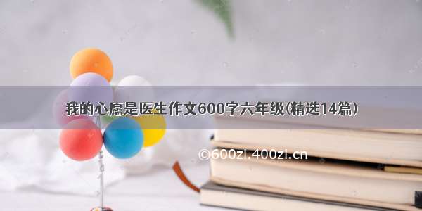 我的心愿是医生作文600字六年级(精选14篇)