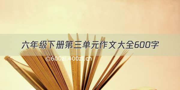 六年级下册第三单元作文大全600字