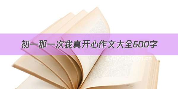 初一那一次我真开心作文大全600字