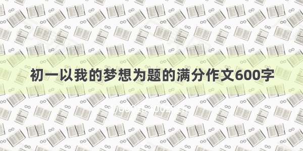 初一以我的梦想为题的满分作文600字