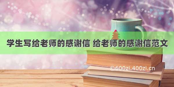 学生写给老师的感谢信 给老师的感谢信范文