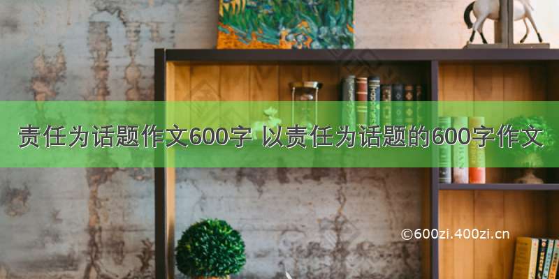 责任为话题作文600字 以责任为话题的600字作文