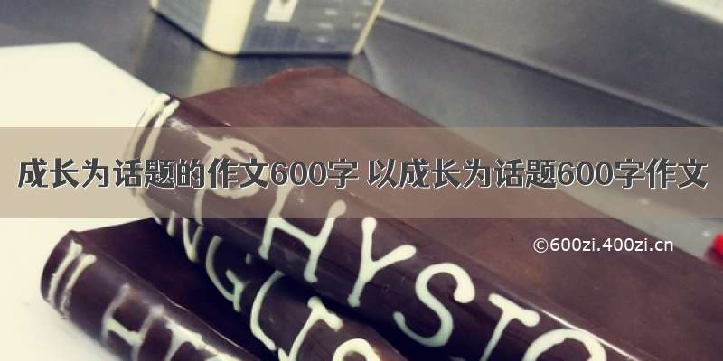 成长为话题的作文600字 以成长为话题600字作文