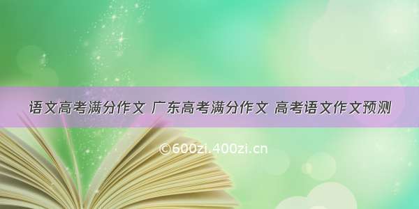 语文高考满分作文 广东高考满分作文 高考语文作文预测