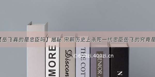 【岳飞真的是忠臣吗】揭秘 宋朝历史上杀死一代忠臣岳飞的究竟是谁