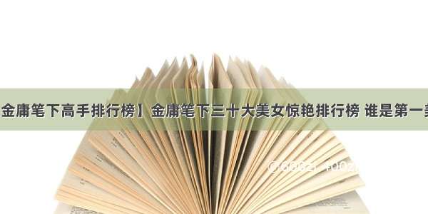 【金庸笔下高手排行榜】金庸笔下三十大美女惊艳排行榜 谁是第一美女