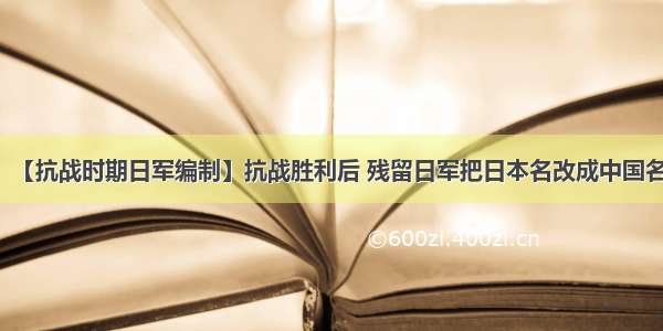 【抗战时期日军编制】抗战胜利后 残留日军把日本名改成中国名