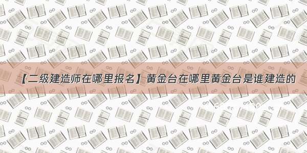 【二级建造师在哪里报名】黄金台在哪里黄金台是谁建造的