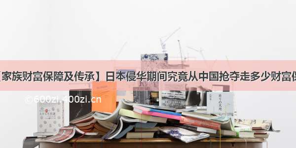 【家族财富保障及传承】日本侵华期间究竟从中国抢夺走多少财富保障