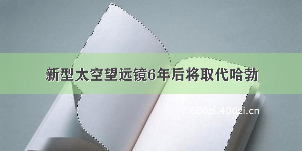 新型太空望远镜6年后将取代哈勃