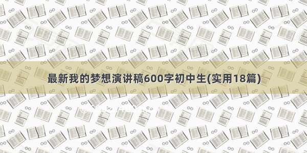 最新我的梦想演讲稿600字初中生(实用18篇)